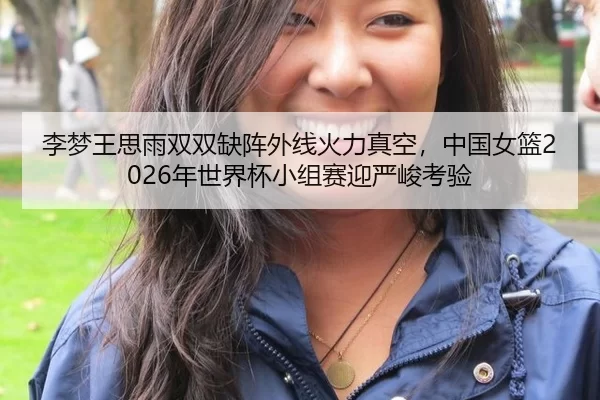 李梦王思雨双双缺阵外线火力真空，中国女篮2026年世界杯小组赛迎严峻考验